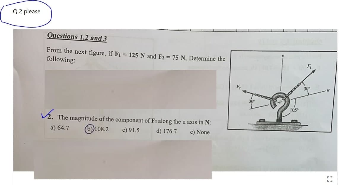 Q 2 please
Questions 1,2 and 3
From the next figure, if F1 = 125 N and F2 = 75 N, Determine the
following:
F₂
✓. The magnitude of the component of F1 along the u axis in N:
a) 64.7
b))108.2
c) 91.5
d) 176.7
e) None
30°
105
F
30°
[]