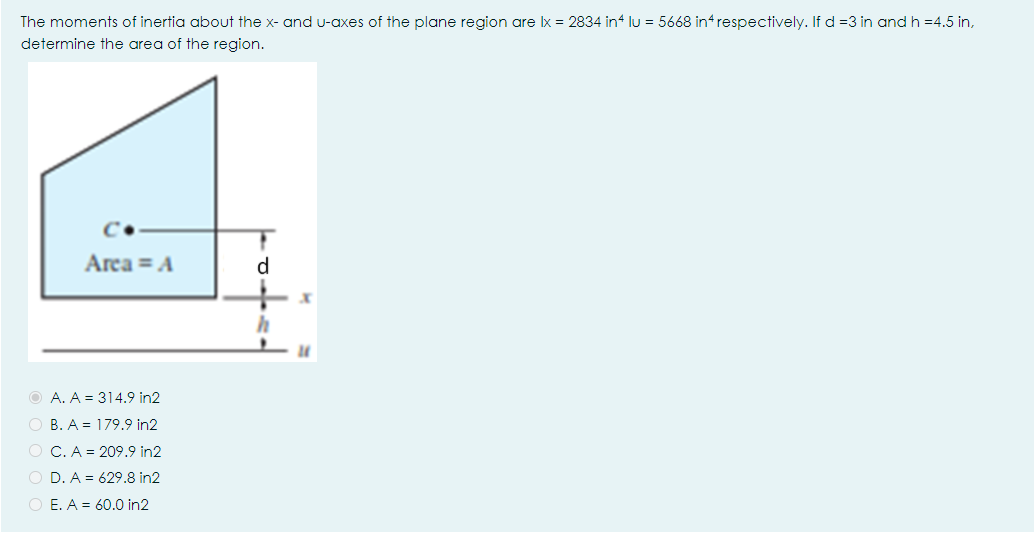 The moments of inertia about the x- and u-axes of the plane region are Ix = 2834 in lu = 5668 in respectively. If d =3 in andh =4.5 in,
determine the area of the region.
Arca = A
O A. A = 314.9 in2
O B. A = 179.9 in2
O C. A = 209.9 in2
O D. A = 629.8 in2
O E. A = 60.0 in2
