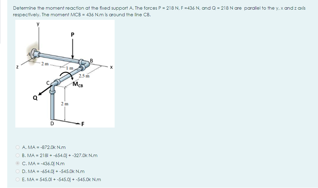 Determine the moment reaction at the fixed support A. The forces P = 218 N, F =436 N, and Q = 218 N are parallel to the y, x and z axis
respectively. The moment MCB = 436 N.m is around the line CB.
P
B
2 m
1 m
2.5 m
McB
2 m
D
F
O A. MA = -872.0k N.m
O B. MA = 218i + -654.0j + -327.0k N.m
O C. MA = -436.0j N.m
O D. MA = -654.0j + -545.0k N.m
O E. MA = 545.0i + -545.0j + -545.0k N.m
