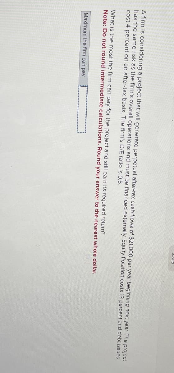 A firm is considering a project that will generate perpetual after-tax cash flows of $21,000 per year beginning next year. The project
has the same risk as the firm's overall operations and must be financed externally. Equity flotation costs 13 percent and debt issues
cost 4 percent on an after-tax basis. The firm's D/E ratio is 0.5.
What is the most the firm can pay for the project and still earn its required return?
Note: Do not round intermediate calculations. Round your answer to the nearest whole dollar.
Maximum the firm can pay