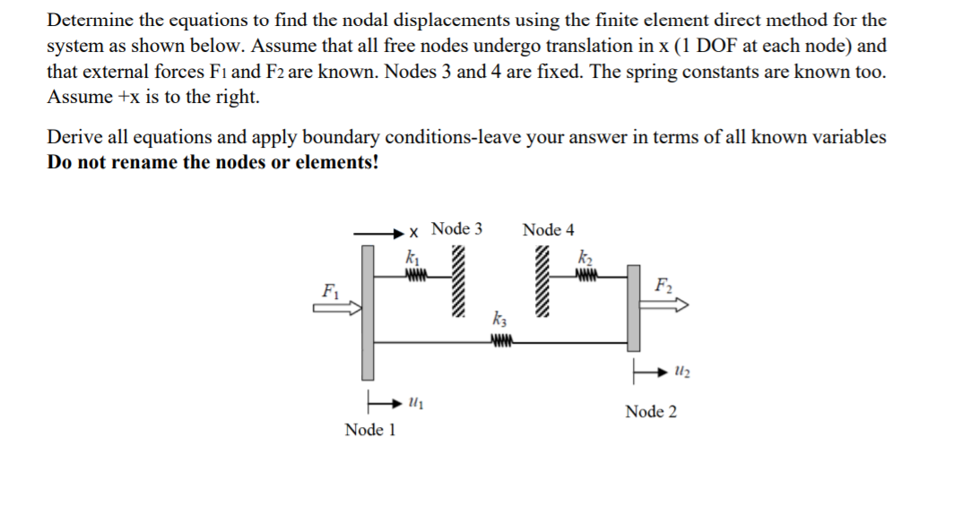 Determine the equations to find the nodal displacements using the finite element direct method for the
system as shown below. Assume that all free nodes undergo translation in x (1 DOF at each node) and
that external forces Fı and F2 are known. Nodes 3 and 4 are fixed. The spring constants are known to0.
Assume +x is to the right.
Derive all equations and apply boundary conditions-leave your answer in terms of all known variables
Do not rename the nodes or elements!
Node 3
Node 4
k
F1
F2
U2
Node 2
Node 1
