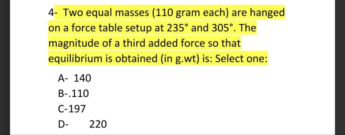 4- Two equal masses (110 gram each) are hanged
on a force table setup at 235° and 305°. The
magnitude of a third added force so that
equilibrium is obtained (in g.wt) is: Select one:
A- 140
B-.110
C-197
D-
220