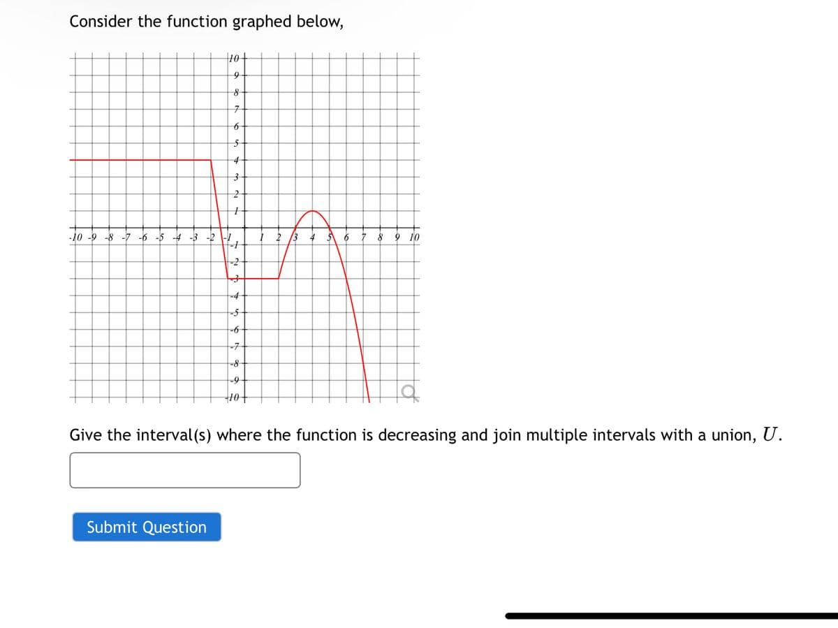 Consider the function graphed below,
10+
9
8
7
6
5
4
3
2
-10 -9 -8 -7 -6-5-4-3-2
-1
2
8
9 10
-2
子
-4
-5
-6
-7
-8
-9
10
Give the interval(s) where the function is decreasing and join multiple intervals with a union, U.
Submit Question