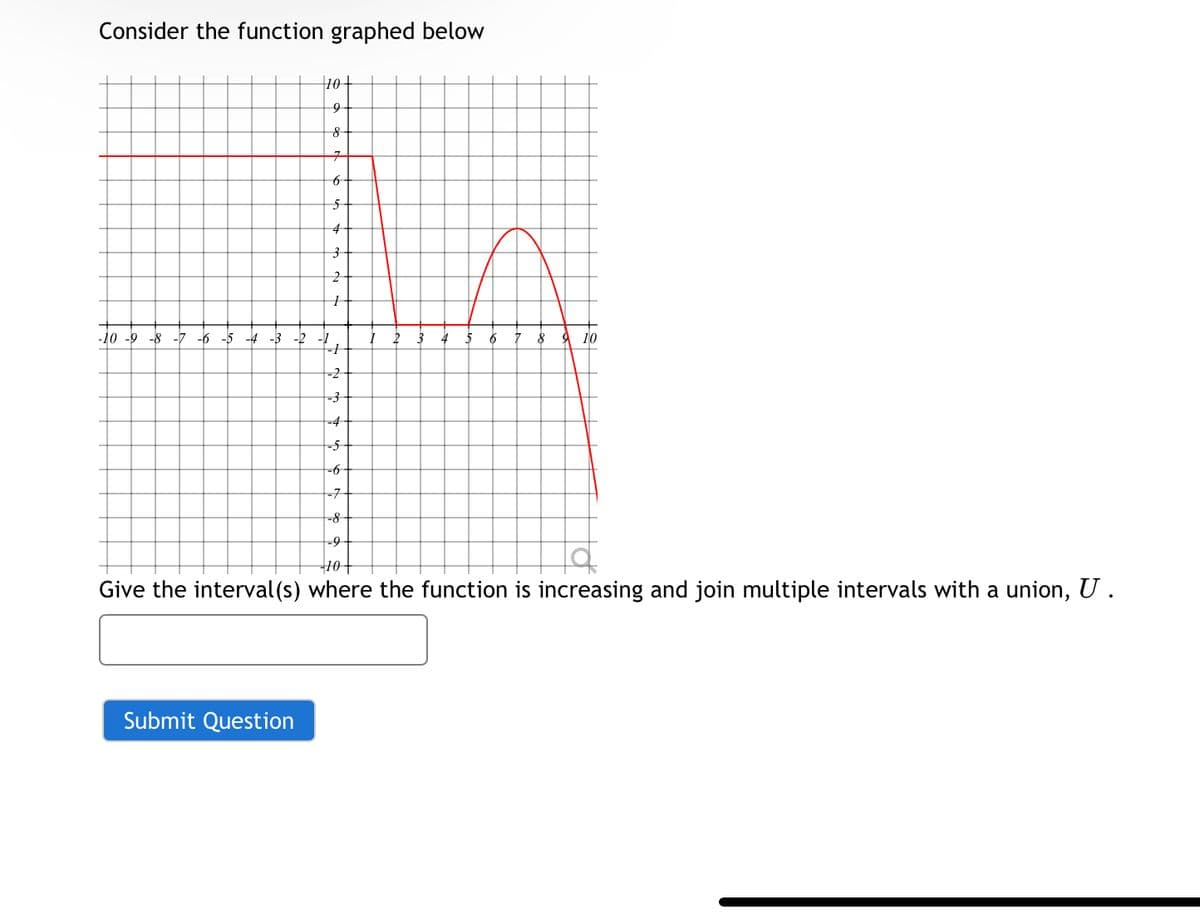 Consider the function graphed below
10+
9
8
7
6
5
4
3
+
-10 -9 -8 -7 -6 -5 -4-3-2
.1
8
10
-2
-3
-4
-5
-6-
-7
-8
-9
10+
Give the interval(s) where the function is increasing and join multiple intervals with a union, U.
Submit Question