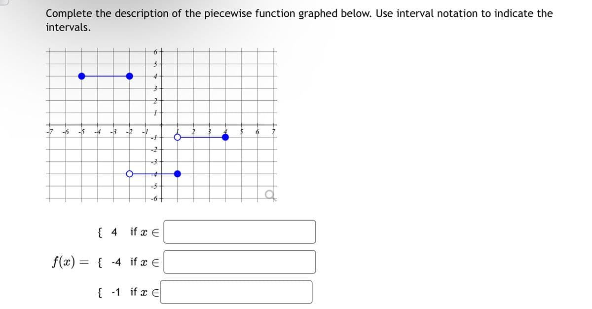 Complete the description of the piecewise function graphed below. Use interval notation to indicate the
intervals.
6-
5
4
3
2
-6 -15 -4
-3
-2
-1
-2
-3
-4
-5-
-6+
{ 4 if x Є
f(x) =
=
{-4 if x Є
{-1 if x E