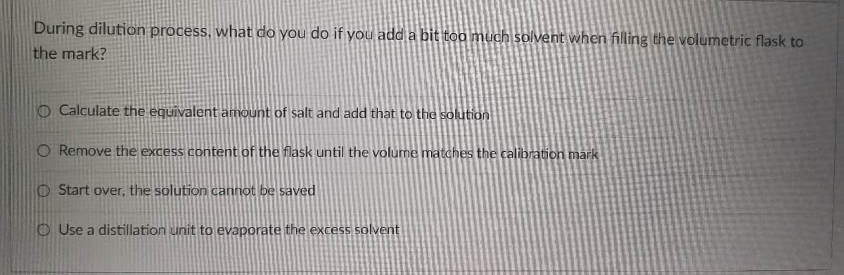 During dilution process, what do you do if you add a bit too much solvent when filling the volumetric flask to
the mark?
O Calculate the equivalent amount of salt and add that to the solution
O Remove the excess content of the flask until the volume matches the calibration mark
O Start over, the solution cannot be saved
OUse a distillation unit to evaporate the excess solvent