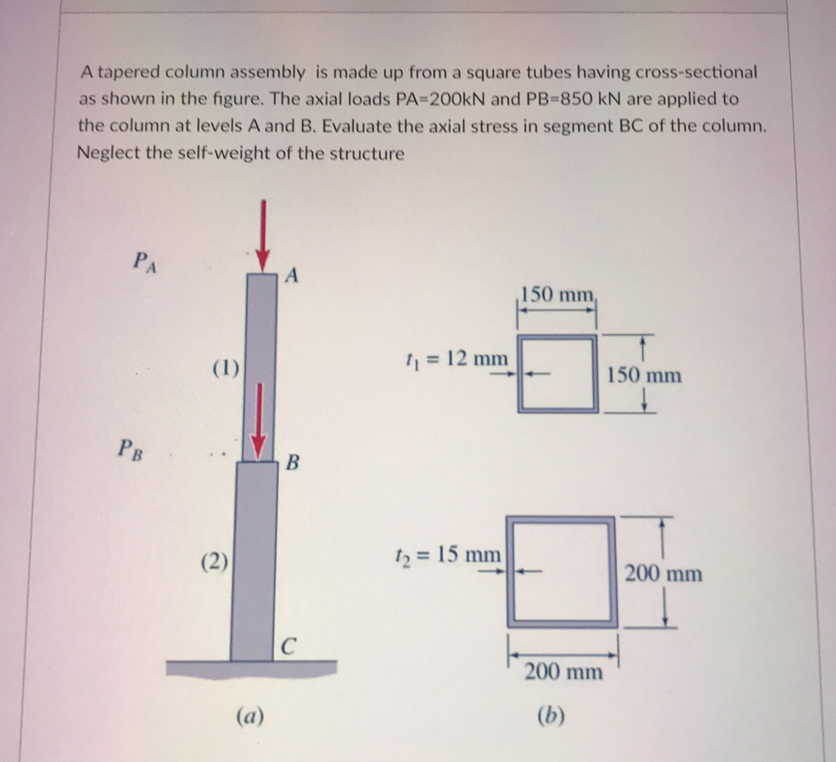 A tapered column assembly is made up from a square tubes having cross-sectional
as shown in the figure. The axial loads PA=200KN and PB-850 kN are applied to
the column at levels A and B. Evaluate the axial stress in segment BC of the column.
Neglect the self-weight of the structure
PA
150 mm,
1 = 12 mm
(1)
150 mm
PB
B
(2)
12 = 15 mm
200 mm
200 mm
(a)
(b)
