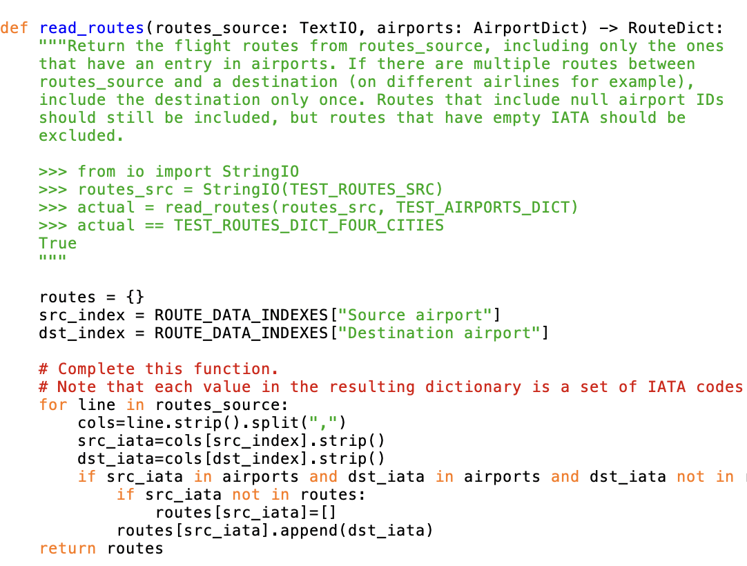 def read_routes (routes_source: TextI0, airports: Airport Dict) -> RouteDict:
"""Return the flight routes from routes_source, including only the ones
that have an entry in airports. If there are multiple routes between
routes_source and a destination (on different airlines for example),
include the destination only once. Routes that include null airport IDs
should still be included, but routes that have empty IATA should be
excluded.
>>> from io import StringI0
>>> routes_src = StringIO (TEST_ROUTES_SRC)
>>> actual = read_routes (routes_src, TEST AIRPORTS_DICT)
>>> actual == TEST_ROUTES_DICT_FOUR_CITIES
True
||||||
routes = {}
src_index = ROUTE_DATA_INDEXES ["Source airport"]
dst_index = ROUTE_DATA_INDEXES ["Destination airport"]
# Complete this function.
# Note that each value in the resulting dictionary is a set of IATA codes
for line in routes_source:
cols=line.strip().split(",")
src_iata=cols [src_index].strip()
dst_iata=cols [dst_index].strip()
if src_iata in airports and dst_iata in airports and dst_iata not in
if src_iata not in routes:
routes [src_iata] = []
routes [src_iata].append(dst_iata)
return routes