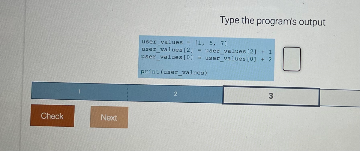 Check
Next
user_values
user values [2]
user values [0]
=
2
[1, 5, 7]
=
=
Type the program's output
print (user_values)
user_values [2] + 1
user values [0] + 2
3