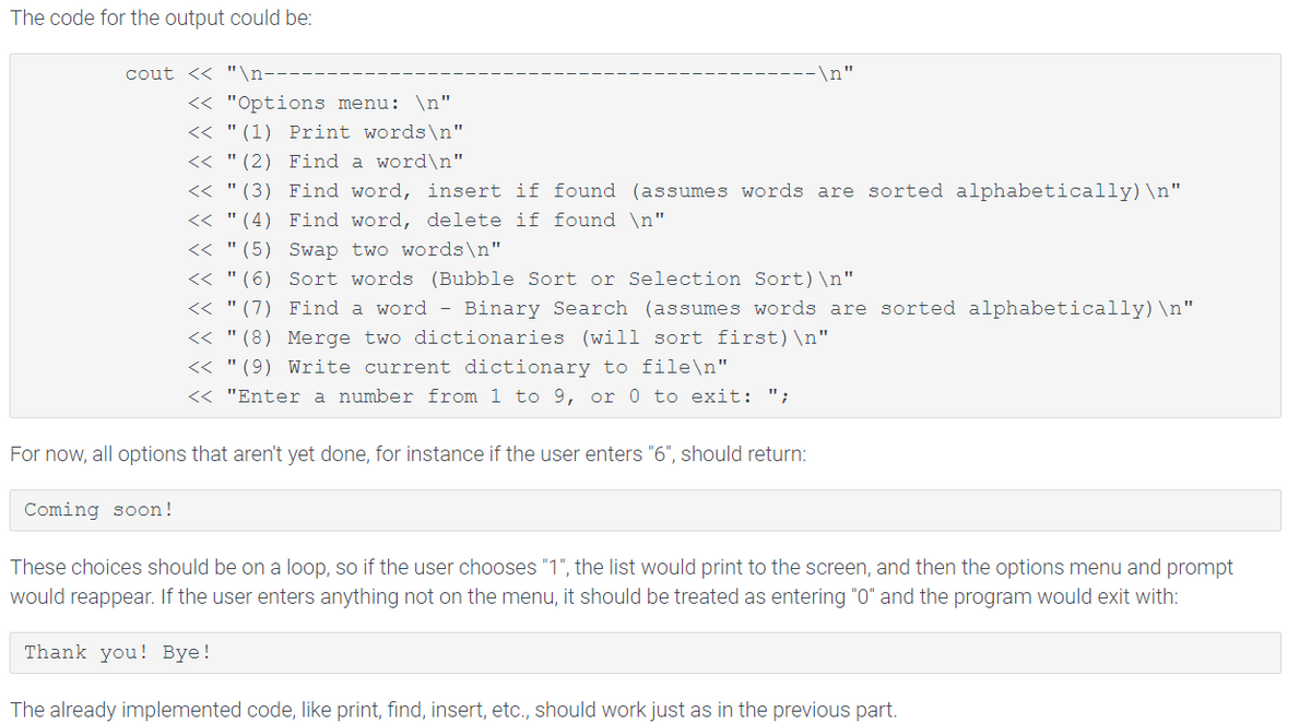 The code for the output could be:
cout << "\n----
-\n"
<< "Options menu: \n"
<< "(1) Print words\n"
<<"(2) Find a word\n"
<< "(3) Find word, insert if found (assumes words are sorted alphabetically) \n"
<<"(4) Find word, delete if found \n"
<< "(5) Swap two words\n"
<<"(6) Sort words (Bubble Sort or Selection Sort) \n"
<< "(7) Find a word - Binary Search (assumes words are sorted alphabetically) \n"
<<"(8) Merge two dictionaries (will sort first) \n"
<< "(9) Write current dictionary to file\n"
<< "Enter a number from 1 to 9, or 0 to exit: ";
For now, all options that aren't yet done, for instance if the user enters "6", should return:
Coming soon!
These choices should be on a loop, so if the user chooses "1", the list would print to the screen, and then the options menu and prompt
would reappear. If the user enters anything not on the menu, it should be treated as entering "0" and the program would exit with:
Thank you! Bye!
The already implemented code, like print, find, insert, etc., should work just as in the previous part.