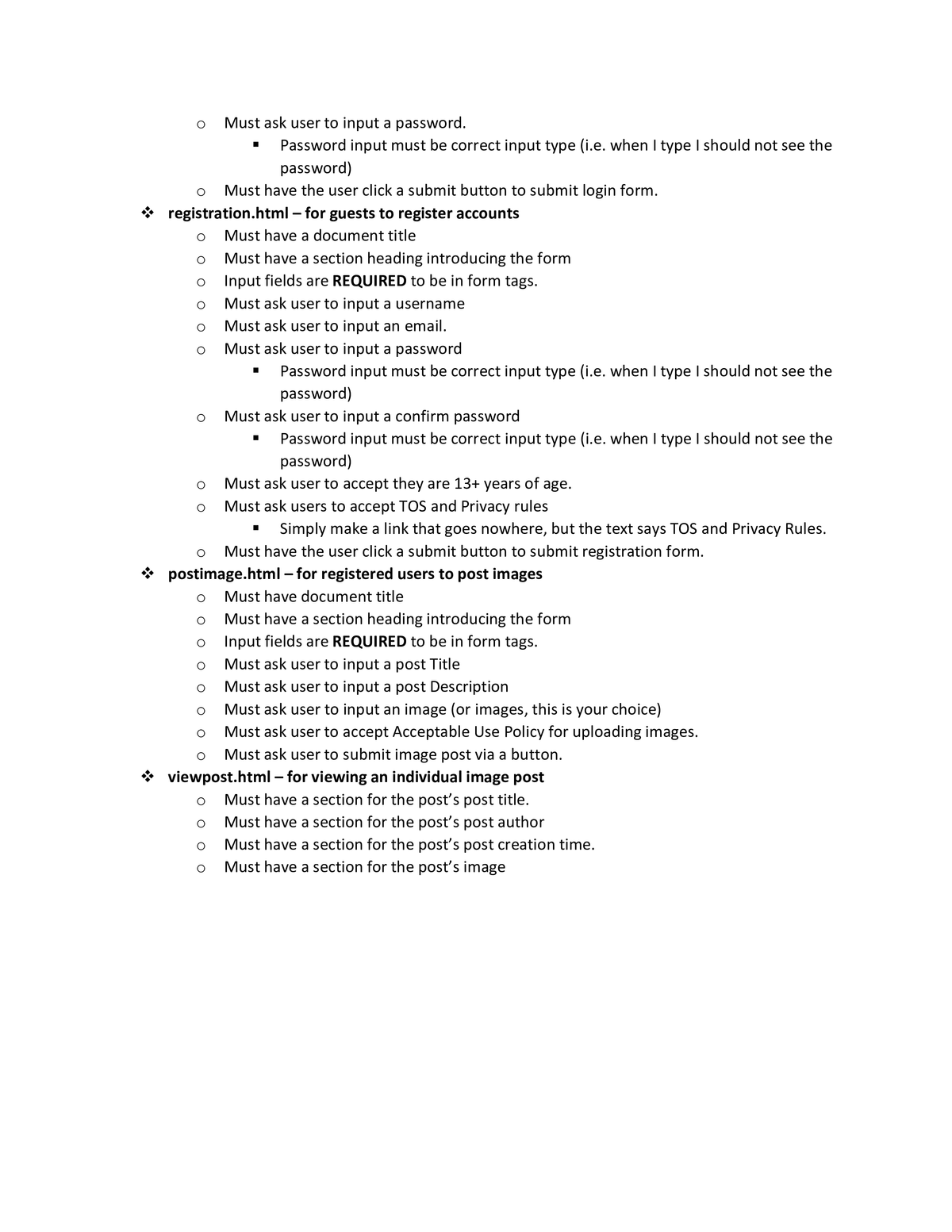 "
T
Must ask user to input a password.
Password input must be correct input type (i.e. when I type I should not see the
password)
Must have the user click a submit button to submit login form.
registration.html - for guests to register accounts
Must have a document title
Must have a section heading introducing the form
Input fields are REQUIRED to be in form tags.
Must ask user to input a username
Must ask user to input an email.
Must ask user to input a password
Password input must be correct input type (i.e. when I type I should not see the
password)
Must ask user to input a confirm password
■
Password input must be correct input type (i.e. when I type I should not see the
password)
Must ask user to accept they are 13+ years of age.
Must ask users to accept TOS and Privacy rules
Simply make a link that goes nowhere, but the text says TOS and Privacy Rules.
Must have the user click a submit button to submit registration form.
postimage.html - for registered users to post images
Must have document title
Must have a section heading introducing the form
Input fields are REQUIRED to be in form tags.
Must ask user to input a post Title
Must ask user to input a post Description
Must ask user to input an image (or images, this is your choice)
Must ask user to accept Acceptable Use Policy for uploading images.
Must ask user to submit image post via a button.
viewpost.html - for viewing an individual image post
Must have a section for the post's post title.
Must have a section for the post's post author
Must have a section for the post's post creation time.
Must have a section for the post's image
