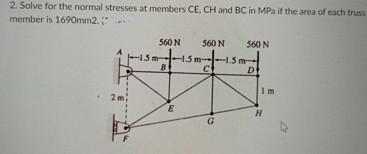 2. Solve for the normal stresses at members CE, CH and BC in MPa if the area of each truss
member is 1690mm2.
560 N
560 N
560 N
-1.5 m
-1.5 m 1.5 m-
B
1 m
2 m
E
H.
F
