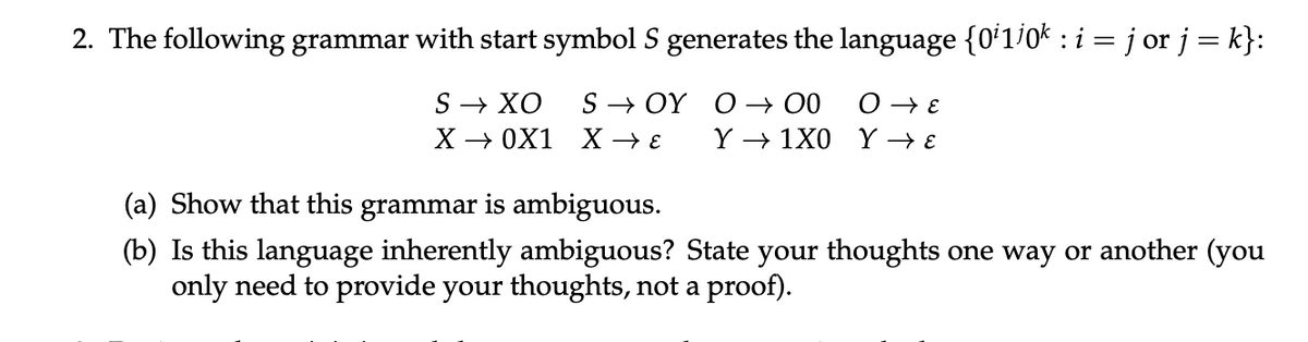 2. The following grammar with start symbol S generates the language {011/0k : i = j or j = k}:
S→ XO
X → 0X1
SOY
X → ε
(a) Show that this grammar is ambiguous.
O→ 00
Ο ε
Y 1X0 Y → E
(b) Is this language inherently ambiguous? State your thoughts one way or another (you
only need to provide your thoughts, not a proof).
