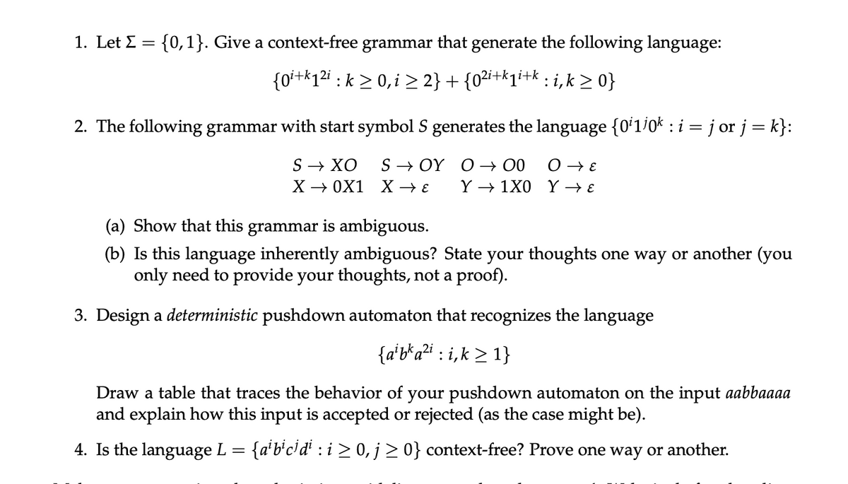 1. Let Σ = {0,1}. Give a context-free grammar that generate the following language:
{0i+k1²i : k ≥ 0, i ≥ 2} + {0²i+k₁i+k : i, k ≥ 0}
2. The following grammar with start symbol S generates the language {0¹1¹0k : i = j or j = k}:
S → XO SOY O → 00
O → E
X→→0X1 X →→ ε Y→ 1X0 Y→ ε
(a) Show that this grammar is ambiguous.
(b) Is this language inherently ambiguous? State your thoughts one way or another (you
only need to provide your thoughts, not a proof).
3. Design a deterministic pushdown automaton that recognizes the language
{a¹ba²ii,k≥ 1}
:
Draw a table that traces the behavior of your pushdown automaton on the input aabbaaaa
and explain how this input is accepted or rejected (as the case might be).
4. Is the language L
{a¹ b¹c¹ di : i ≥ 0, j ≥ 0} context-free? Prove one way or another.