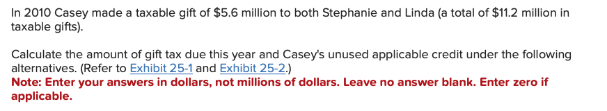 In 2010 Casey made a taxable gift of $5.6 million to both Stephanie and Linda (a total of $11.2 million in
taxable gifts).
Calculate the amount of gift tax due this year and Casey's unused applicable credit under the following
alternatives. (Refer to Exhibit 25-1 and Exhibit 25-2.)
Note: Enter your answers in dollars, not millions of dollars. Leave no answer blank. Enter zero if
applicable.