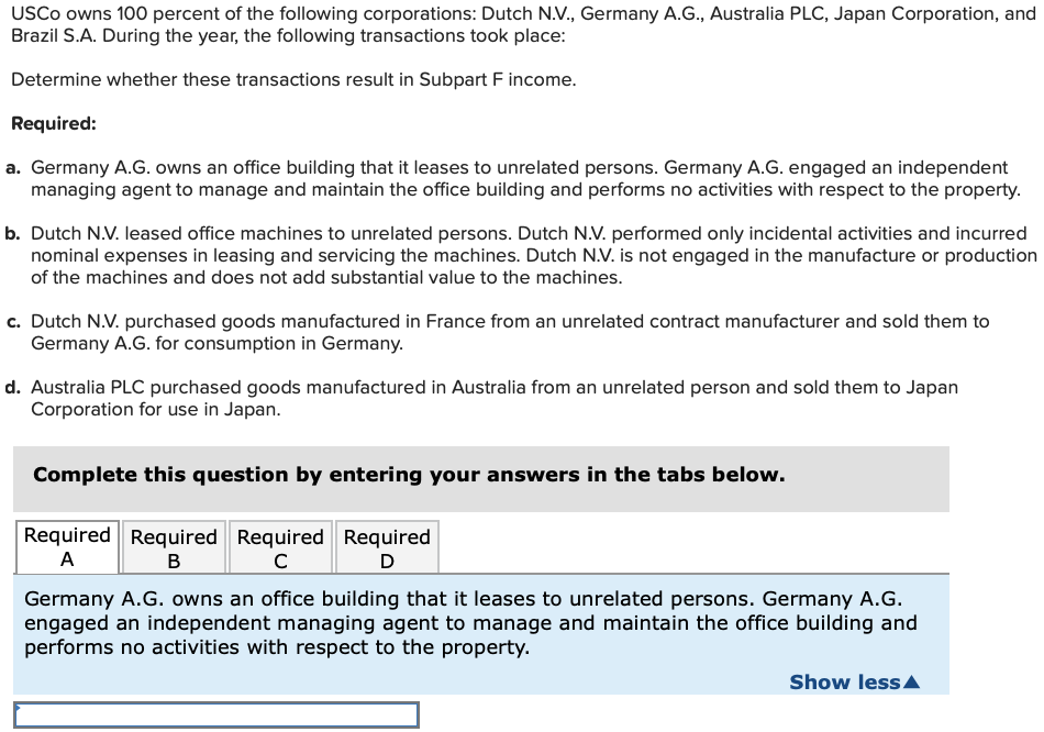 USCO owns 100 percent of the following corporations: Dutch N.V., Germany A.G., Australia PLC, Japan Corporation, and
Brazil S.A. During the year, the following transactions took place:
Determine whether these transactions result in Subpart F income.
Required:
a. Germany A.G. owns an office building that it leases to unrelated persons. Germany A.G. engaged an independent
managing agent to manage and maintain the office building and performs no activities with respect to the property.
b. Dutch N.V. leased office machines to unrelated persons. Dutch N.V. performed only incidental activities and incurred
nominal expenses in leasing and servicing the machines. Dutch N.V. is not engaged in the manufacture or production
of the machines and does not add substantial value to the machines.
c. Dutch N.V. purchased goods manufactured in France from an unrelated contract manufacturer and sold them to
Germany A.G. for consumption in Germany.
d. Australia PLC purchased goods manufactured in Australia from an unrelated person and sold them to Japan
Corporation for use in Japan.
Complete this question by entering your answers in the tabs below.
Required Required Required
A
B
Required
D
с
Germany A.G. owns an office building that it leases to unrelated persons. Germany A.G.
engaged an independent managing agent to manage and maintain the office building and
performs no activities with respect to the property.
Show less