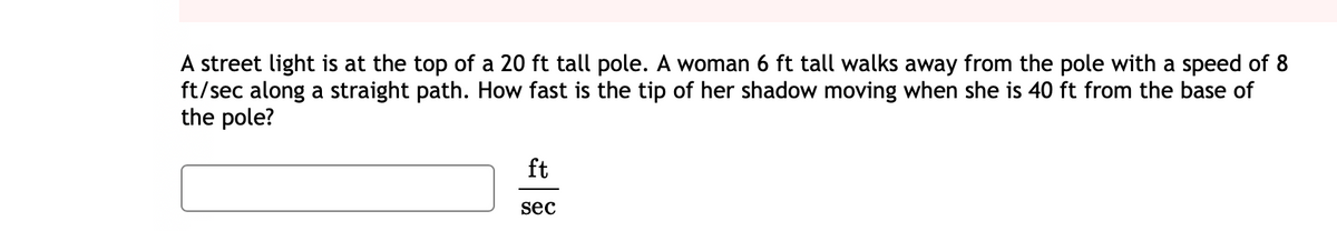 A street light is at the top of a 20 ft tall pole. A woman 6 ft tall walks away from the pole with a speed of 8
ft/sec along a straight path. How fast is the tip of her shadow moving when she is 40 ft from the base of
the pole?
ft
sec