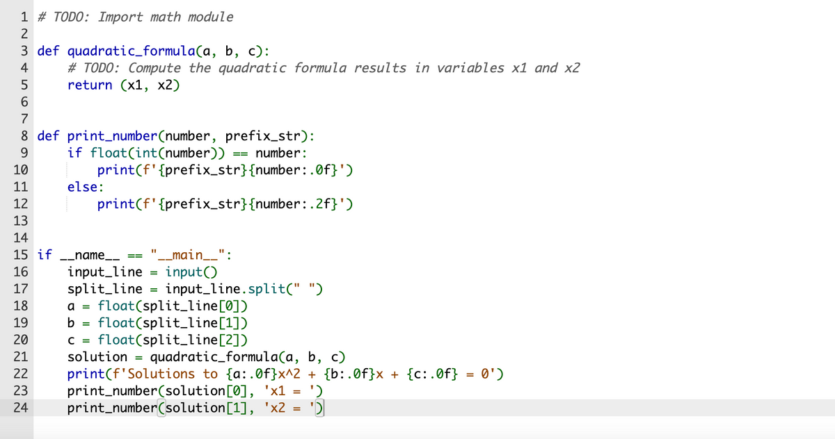 1 # TODO: Import math module
2
3 def quadratic_formula(a, b, c):
4
# TODO: Compute the quadratic formula results in variables x1 and x2
return (x1, x2)
5
6
7
8 def print_number(number, prefix_str):
9
if float(int (number))
number:
10
11
12
13
14
15 if
16
17
18
print(f'{prefix_str}{number:.0f}')
print (f'{prefix_str}{number:.2f}')
else:
__name_____
input_line
split_line
11
'__main__":
input()
=
==
=
input_line.split(" ")
a = float(split_line [0])
b = float(split_line[1])
C = float(split_line[2])
19
20
21
solution = quadratic_formula(a, b, c)
22 print(f'Solutions to {a:.0f}x^2 + {b:.0f}x + {c:.0f} = 0')
23
24
print_number(solution[0], 'x1
print_number(solution[1],
'x2
=
=
')
'D