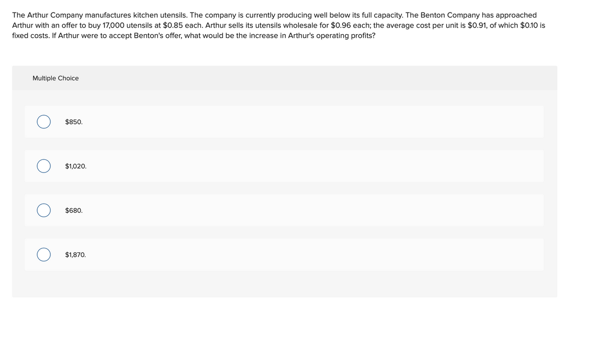 The Arthur Company manufactures kitchen utensils. The company is currently producing well below its full capacity. The Benton Company has approached
Arthur with an offer to buy 17,000 utensils at $0.85 each. Arthur sells its utensils wholesale for $0.96 each; the average cost per unit is $0.91, of which $0.10 is
fixed costs. If Arthur were to accept Benton's offer, what would be the increase in Arthur's operating profits?
Multiple Choice
O
O
$850.
$1,020.
$680.
$1,870.
