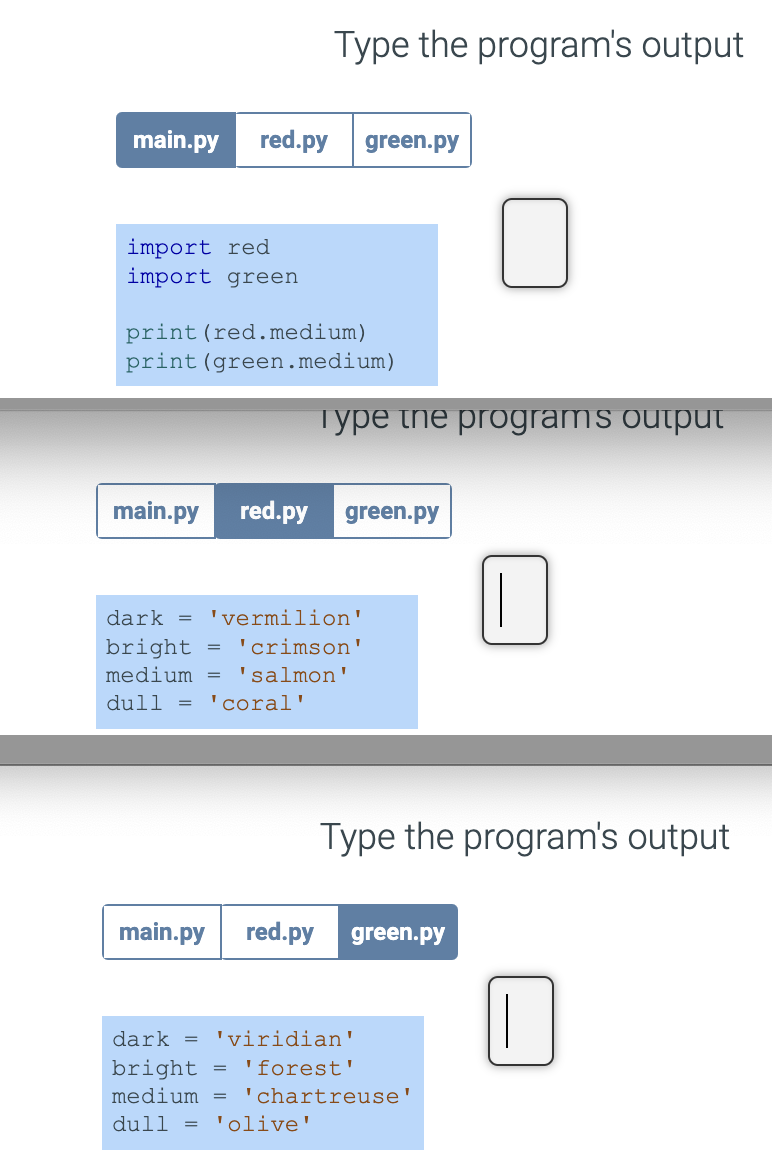 main.py red.py green.py
import red
import green
Type the program's output
print (red.medium)
print (green.medium)
Type the programs output
main.py red.py green.py
dark = 'vermilion'
bright = 'crimson'
medium = 'salmon'
dull = 'coral'
=
Type the program's output
main.py red.py green.py
dark = 'viridian'
bright
'forest'
medium = 'chartreuse'
dull = 'olive'
||