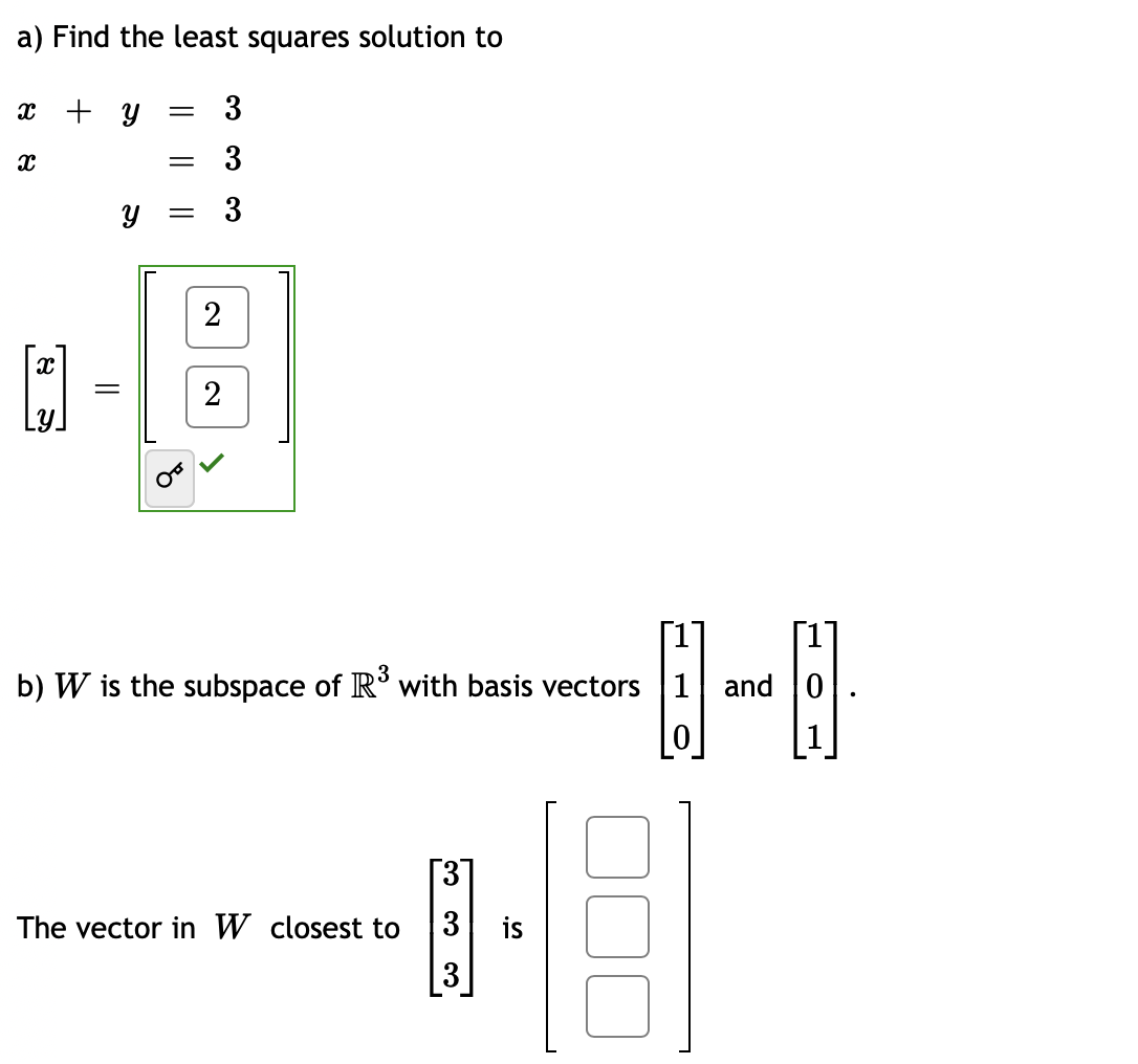 a) Find the least squares solution to
x + y = 3
= 3
y = 3
X
x
=
2
2
b) W is the subspace of R³ with basis vectors 1 and 0
မြဲ
The vector in W closest to
[3]
3
من من من
3
2
.