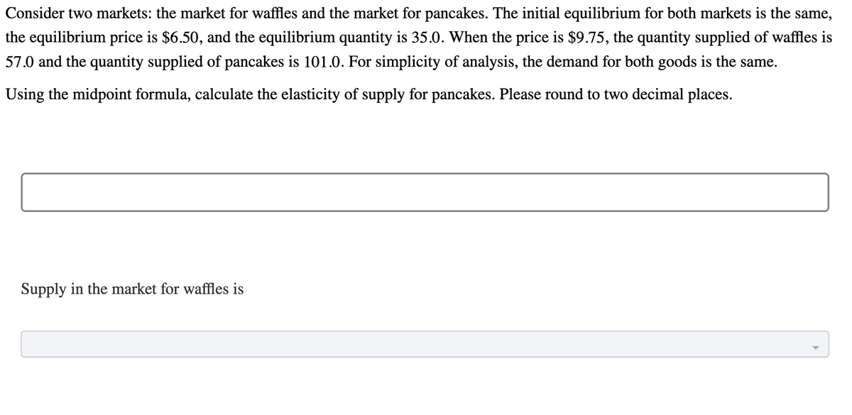 Consider two markets: the market for waffles and the market for pancakes. The initial equilibrium for both markets is the same,
the equilibrium price is $6.50, and the equilibrium quantity is 35.0. When the price is $9.75, the quantity supplied of waffles is
57.0 and the quantity supplied of pancakes is 101.0. For simplicity of analysis, the demand for both goods is the same.
Using the midpoint formula, calculate the elasticity of supply for pancakes. Please round to two decimal places.
Supply in the market for waffles is