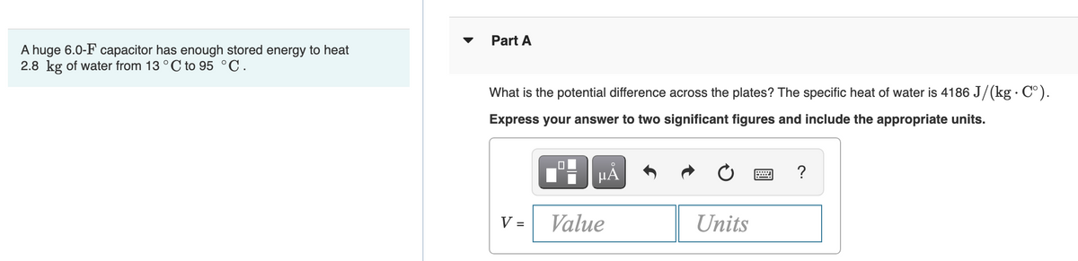 Part A
A huge 6.0-F capacitor has enough stored energy to heat
2.8 kg of water from 13 °C to 95 °C.
What is the potential difference across the plates? The specific heat of water is 4186 J/(kg C°).
Express your answer to two significant figures and include the appropriate units.
HẢ
V =
Value
Units
%D
