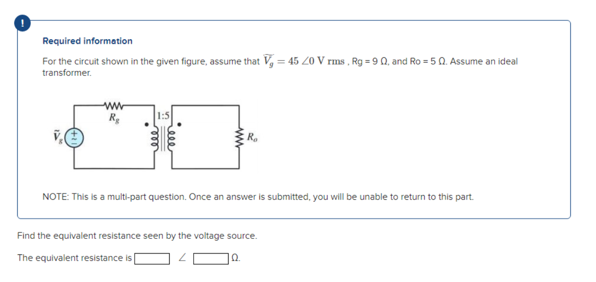 Required information
For the circuit shown in the given figure, assume that V₁ = 45 20 V rms, Rg = 90, and Ro = 50. Assume an ideal
transformer.
ww
Rg
1:5
www
Ro
NOTE: This is a multi-part question. Once an answer is submitted, you will be unable to return to this part.
Find the equivalent resistance seen by the voltage source.
The equivalent resistance is
Q.