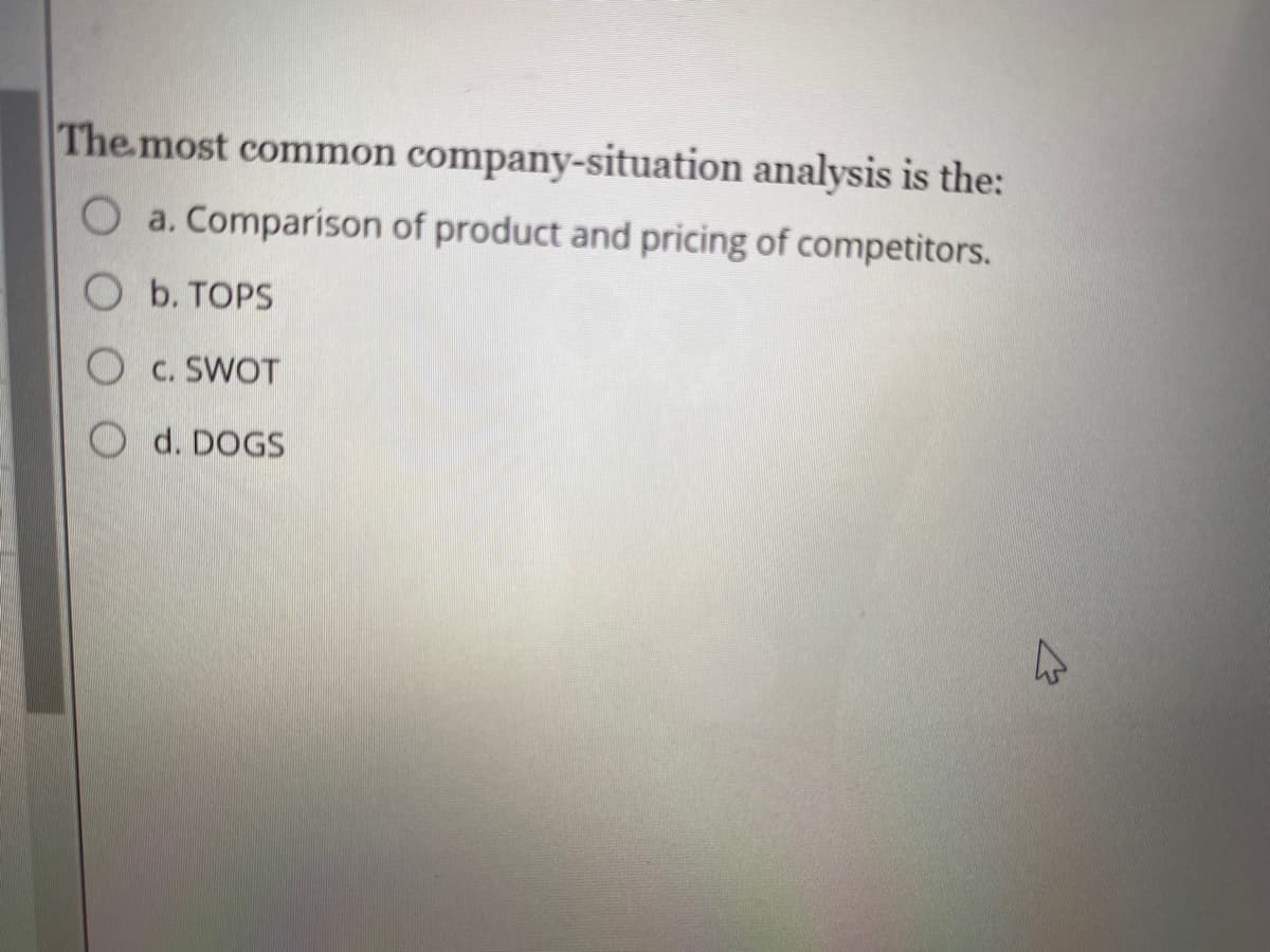 The most common company-situation analysis is the:
O a. Comparison of product and pricing of competitors.
O b. TOPS
O c. SWOT
d. DOGS
