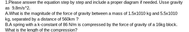 1.Please answer the equation step by step and include a proper diagram if needed. Usse gravity
as 9.8m/s^2.
A.What is the magnitude of the force of gravity between a mass of 1.5x1010 kg and 5.5x1010
kg, separated by a distance of 560km ?
B.A spring with a k-constant of 86 N/m is compressed by the force of gravity of a 16kg block.
What is the length of the compression?
