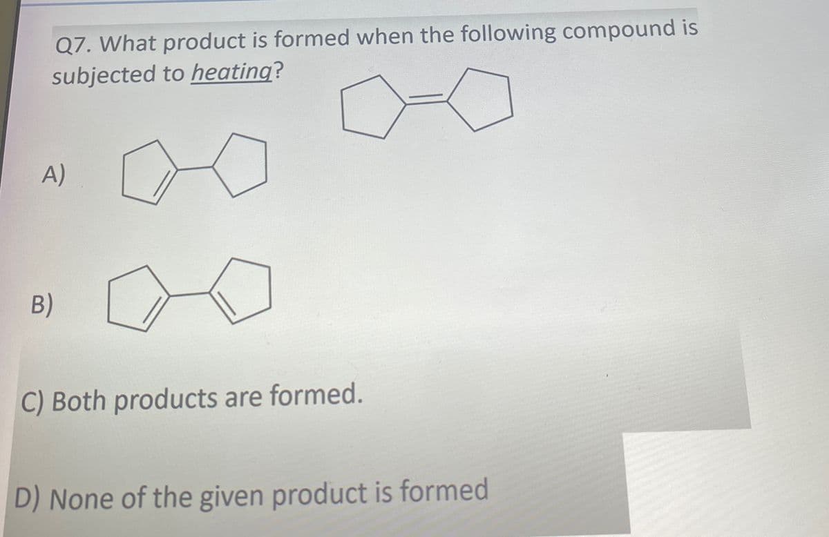 B)
Q7. What product is formed when the following compound is
subjected to heating?
A)
C) Both products are formed.
D) None of the given product is formed