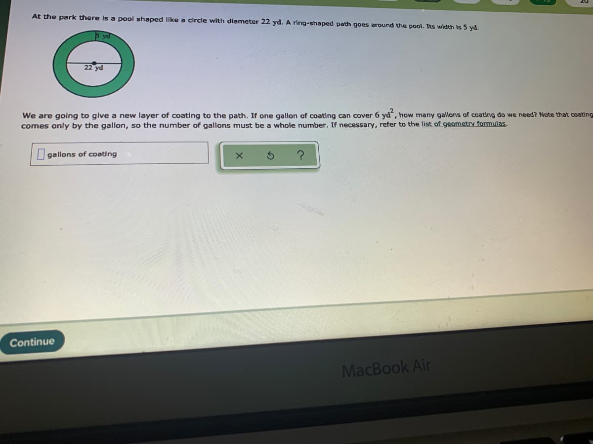 At the park there Is a pool shaped like a circle with diamneter 22 yd. A ring-shaped path goes around the pool. Its width is 5 yd.
5 ya
22 yd
We are going to give a new layer of coating to the path. If one gallon of coating can cover 6 yd, how many gallons of coating do we need? Note that coating
comes only by the gallon, so the number of gallons must be a whole number. If necessary, refer to the list of geometry formulas.
gallons of coating
Continue
MacBook Air
