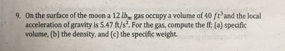 9. On the surface of the moon a 12 lbm gas occupy a volume of 40 ft and the local
acceleration of gravity is 5.47 ft/s². For the gas, compute the ff; (a) specific
volume, (b) the density, and (c) the specific weight.
