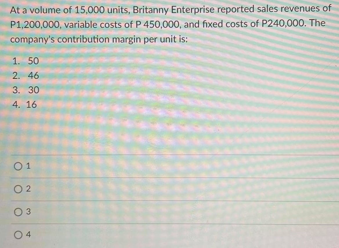 At a volume of 15,000 units, Britanny Enterprise reported sales revenues of
P1,200,000, variable costs of P 450,000, and fixed costs of P240,000. The
company's contribution margin per unit is:
1. 50
2. 46
3. 30
4. 16
O 1
O 2
O 3
4
