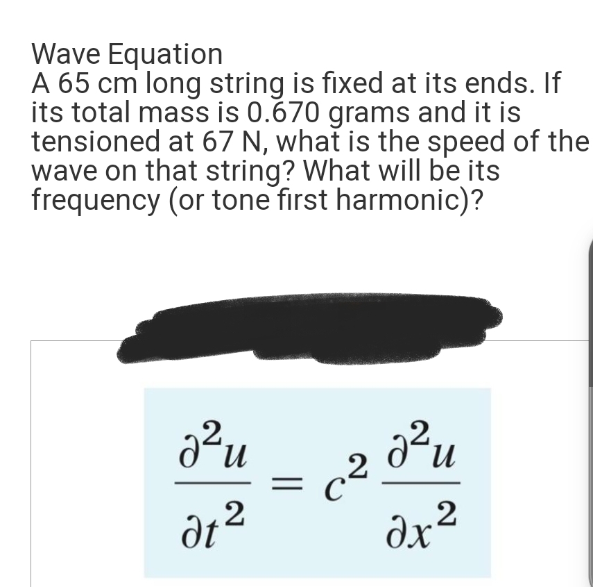 Wave Equation
A 65 cm long string is fixed at its ends. If
its total mass is 0.670 grams and it is
tensioned at 67 N, what is the speed of the
wave on that string? What will be its
frequency (or tone first harmonic)?
2-и
dz2
= 2
c²
C
²u
2 x 2