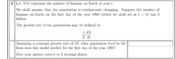 8 Let N(t) represent the number of humans on Earth at year t.
We shall assume that the population is continuously changing. Suppose the number of
humans on Earth on the first day of the year 1960 (which we shall set as t = 0) was 3
billion.
The growth rate of the population may be defined by
1 dN
N dt
Assuming a constant growth rate of 4% what population level in bil-
lions does this model predict for the first day of the year 1995?
Give your answer correct to 2 decimal places.
