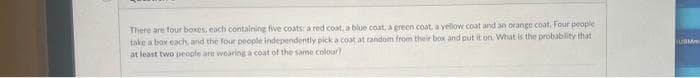 There are four boxes, each containing five coats: a red coat, a blue coat, a green coat, a yellow coat and an orange coat. Four people
take a box each and the four people independently pick a coat at random from their box and put it on. What is the probability that
at least two people are wearing a coat of the same colour?
UBM