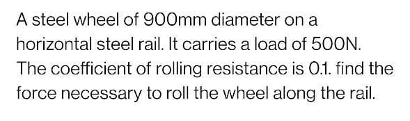 A steel wheel of 900mm diameter on a
horizontal steel rail. It carries a load of 50ON.
The coefficient of rolling resistance is 0.1. find the
force necessary to roll the wheel along the rail.
