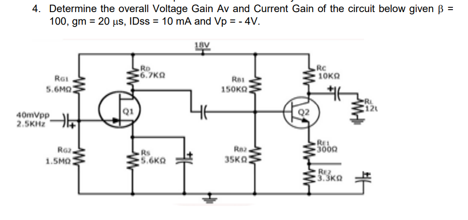 4. Determine the overall Voltage Gain Av and Current Gain of the circuit below given =
100, gm = 20 µs, IDSS = 10 mA and Vp = - 4V.
平
18V
RD
6.7K9
Rc
10KA
RGI
5.6MQ
150KO
Q1
40mvpp
2.5KHZ
RE
3000
Raz
1.5MO
Rna
Rs
5.6KQ
35KA
REZ
:3.3KQ
