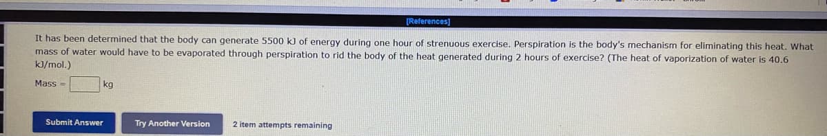 [References]
It has been determined that the body can generate 5500 k) of energy during one hour of strenuous exercise. Perspiration is the body's mechanism for eliminating this heat. What
mass of water would have to be evaporated through perspiration to rid the body of the heat generated during 2 hours of exercise? (The heat of vaporization of water is 40.6
kJ/mol.)
Mass
kg
Submit Answer
Try Another Version
2 item attempts remaining
