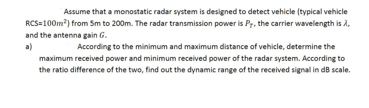 Assume that a monostatic radar system is designed to detect vehicle (typical vehicle
RCS=100m2) from 5m to 200m. The radar transmission power is Pr, the carrier wavelength is 2,
and the antenna gain G.
a)
According to the minimum and maximum distance of vehicle, determine the
maximum received power and minimum received power of the radar system. According to
the ratio difference of the two, find out the dynamic range of the received signal in dB scale.
