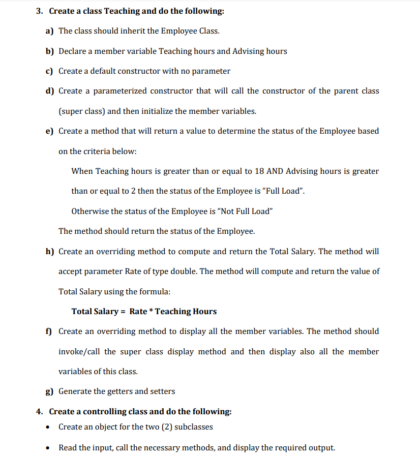 3. Create a class Teaching and do the following:
a) The class should inherit the Employee Class.
b) Declare a member variable Teaching hours and Advising hours
c) Create a default constructor with no parameter
d) Create a parameterized constructor that will call the constructor of the parent class
(super class) and then initialize the member variables.
e) Create a method that will return a value to determine the status of the Employee based
on the criteria below:
When Teaching hours is greater than or equal to 18 AND Advising hours is greater
than or equal to 2 then the status of the Employee is "Full Load".
Otherwise the status of the Employee is "Not Full Load"
The method should return the status of the Employee.
h) Create an overriding method to compute and return the Total Salary. The method will
accept parameter Rate of type double. The method will compute and return the value of
Total Salary using the formula:
Total Salary Rate * Teaching Hours
f) Create an overriding method to display all the member variables. The method should
invoke/call the super class display method and then display also all the member
variables of this class.
g) Generate the getters and setters
4. Create a controlling class and do the following:
• Create an object for the two (2) subclasses
Read the input, call the necessary methods, and display the required output.