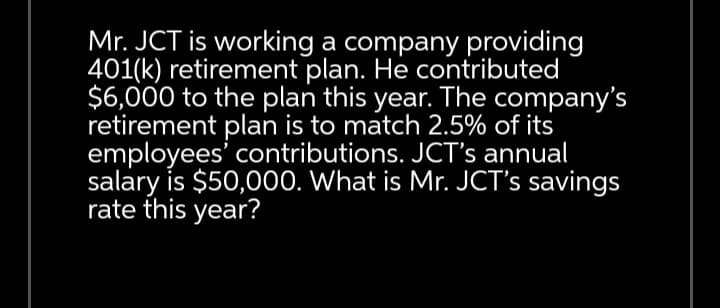 Mr. JCT is working a company providing
401(k) retirement plan. He contributed
$6,000 to the plan this year. The company's
retirement plan is to match 2.5% of its
employees' contributions. JCT's annual
salary is $50,000. What is Mr. JCT's savings
rate this year?
