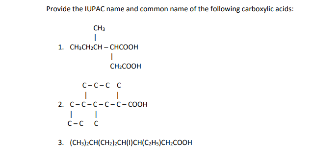 Provide the IUPAC name and common name of the following carboxylic acids:
CH3
I
1. CH3CH2CH–CHCOOH
|
CH₂COOH
C-C-C C
| |
2. C-C-C-C-C-COOH
I
C-C C
3. (CH3)2CH(CH2)2CH(1)CH(C2H5)CH₂COOH