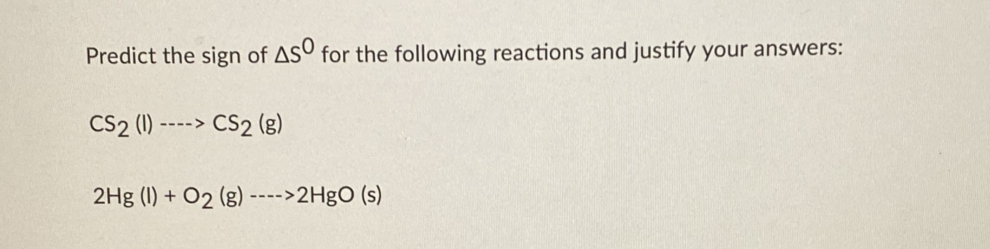 Predict the sign of ASO for the following reactions and justify your answers:
CS2 (1) ----> CS2 (g)
2Hg (I) + O2 (g) ---->2HgO (s)
