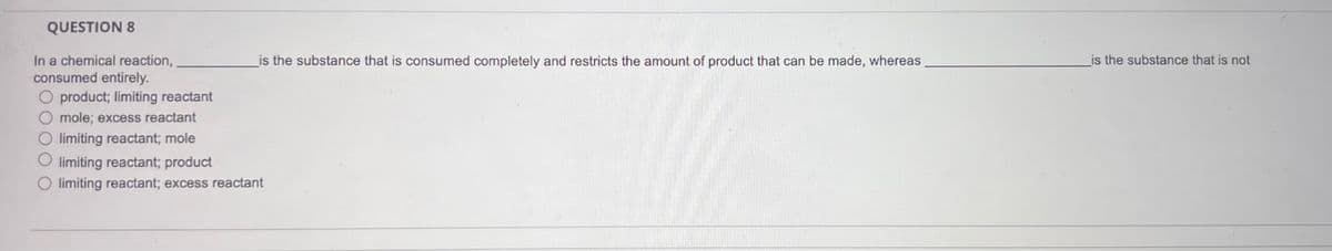 QUESTION 8
In a chemical reaction,
consumed entirely.
O product; limiting reactant
mole; excess reactant
limiting reactant; mole
limiting reactant; product
limiting reactant; excess reactant
is the substance that is consumed completely and restricts the amount of product that can be made, whereas
is the substance that is not