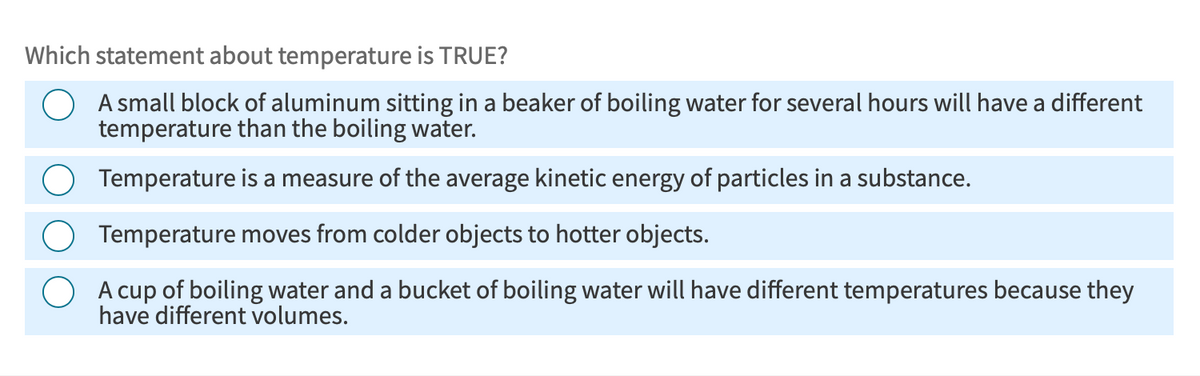 Which statement about temperature is TRUE?
A small block of aluminum sitting in a beaker of boiling water for several hours will have a different
temperature than the boiling water.
Temperature is a measure of the average kinetic energy of particles in a substance.
Temperature moves from colder objects to hotter objects.
A cup of boiling water and a bucket of boiling water will have different temperatures because they
have different volumes.