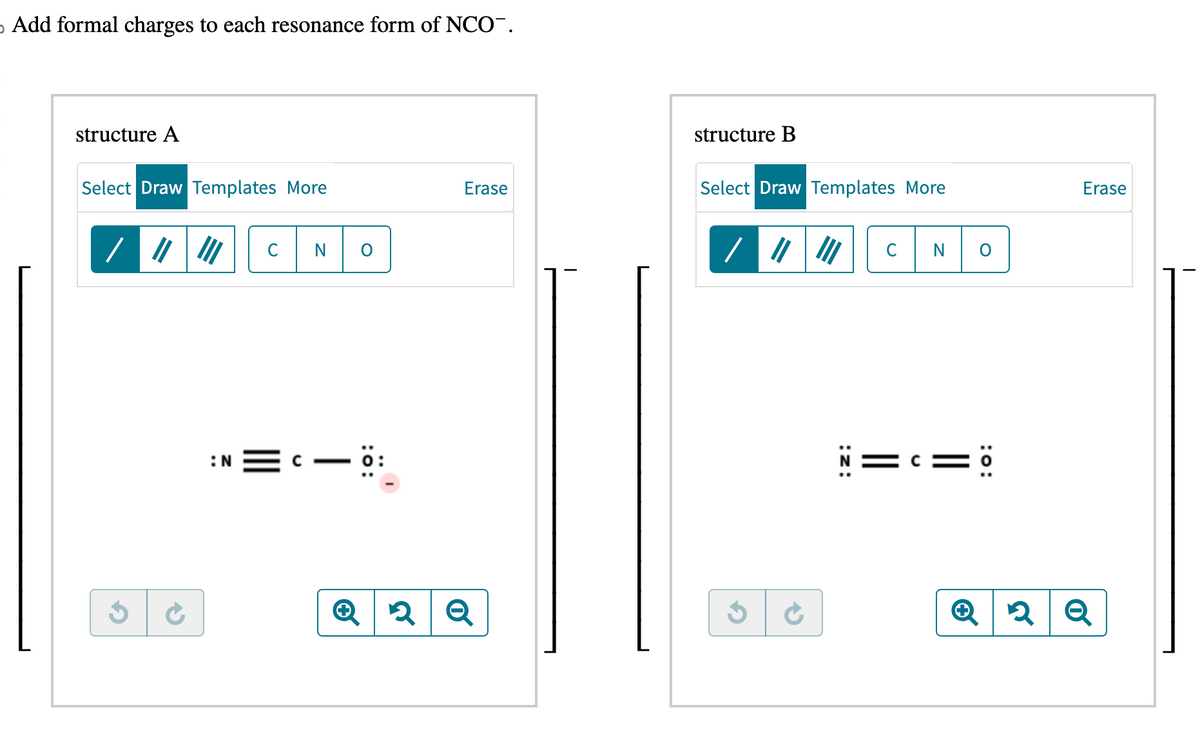 o Add formal charges to each resonance form of NCO¯.
structure A
structure B
Select Draw Templates More
Erase
Select Draw Templates More
Erase
C
/ "
C
: N
Q
2
N=c=0
2Q