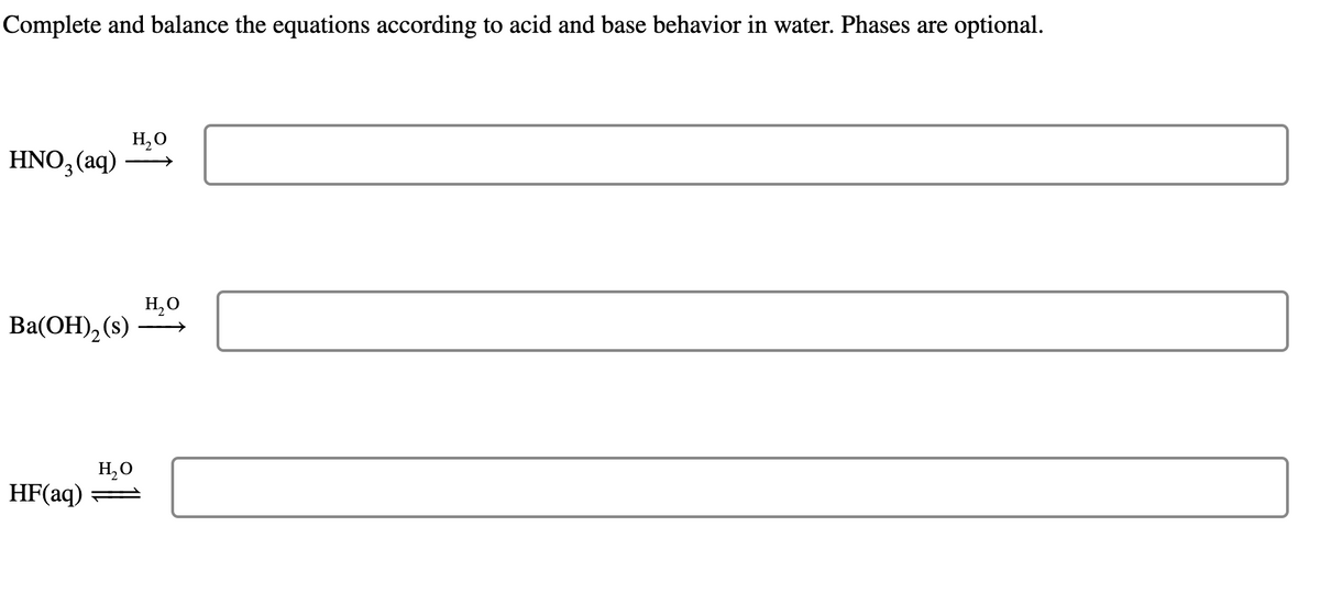 Complete and balance the equations according to acid and base behavior in water. Phases are optional.
HNO3(aq)
H₂O
Ba(OH)2(s)
H₂O
HF(aq)
H₂O
