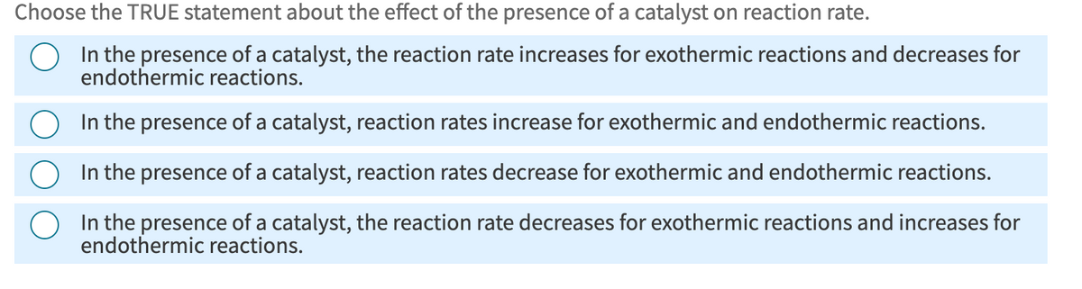 Choose the TRUE statement about the effect of the presence of a catalyst on reaction rate.
In the presence of a catalyst, the reaction rate increases for exothermic reactions and decreases for
endothermic reactions.
In the presence of a catalyst, reaction rates increase for exothermic and endothermic reactions.
In the presence of a catalyst, reaction rates decrease for exothermic and endothermic reactions.
In the presence of a catalyst, the reaction rate decreases for exothermic reactions and increases for
endothermic reactions.